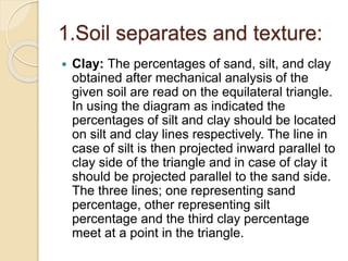 1.Soil separates and texture:
 Clay: The percentages of sand, silt, and clay
obtained after mechanical analysis of the
given soil are read on the equilateral triangle.
In using the diagram as indicated the
percentages of silt and clay should be located
on silt and clay lines respectively. The line in
case of silt is then projected inward parallel to
clay side of the triangle and in case of clay it
should be projected parallel to the sand side.
The three lines; one representing sand
percentage, other representing silt
percentage and the third clay percentage
meet at a point in the triangle.
 