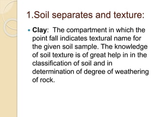 1.Soil separates and texture:
 Clay: The compartment in which the
point fall indicates textural name for
the given soil sample. The knowledge
of soil texture is of great help in in the
classiﬁcation of soil and in
determination of degree of weathering
of rock.
 