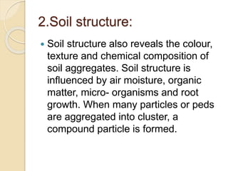 2.Soil structure:
 Soil structure also reveals the colour,
texture and chemical composition of
soil aggregates. Soil structure is
inﬂuenced by air moisture, organic
matter, micro- organisms and root
growth. When many particles or peds
are aggregated into cluster, a
compound particle is formed.
 