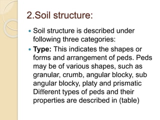 2.Soil structure:
 Soil structure is described under
following three categories:
 Type: This indicates the shapes or
forms and arrangement of peds. Peds
may be of various shapes, such as
granular, crumb, angular blocky, sub
angular blocky, platy and prismatic
Diﬀerent types of peds and their
properties are described in (table)
 