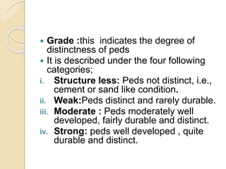  Grade :this indicates the degree of
distinctness of peds
 It is described under the four following
categories;
i. Structure less: Peds not distinct, i.e.,
cement or sand like condition.
ii. Weak:Peds distinct and rarely durable.
iii. Moderate : Peds moderately well
developed, fairly durable and distinct.
iv. Strong: peds well developed , quite
durable and distinct.
 