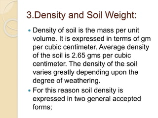 3.Density and Soil Weight:
 Density of soil is the mass per unit
volume. It is expressed in terms of gm
per cubic centimeter. Average density
of the soil is 2.65 gms per cubic
centimeter. The density of the soil
varies greatly depending upon the
degree of weathering.
 For this reason soil density is
expressed in two general accepted
forms;
 