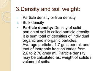 3.Density and soil weight:
i. Particle density or true density
ii. Bulk density
• Particle density: Density of solid
portion of soil is called particle density
It is sum total of densities of individual
organic and inorganic particles.
Average particle . 1.7 gms per ml. and
that of inorganic fraction varies from
2.6 to 2 78 gms/ ml. Particle density
may be calculated as: weight of solids /
volume of soils.
 