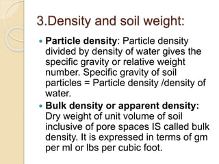 3.Density and soil weight:
 Particle density: Particle density
divided by density of water gives the
speciﬁc gravity or relative weight
number. Speciﬁc gravity of soil
particles = Particle density /density of
water.
 Bulk density or apparent density:
Dry weight of unit volume of soil
inclusive of pore spaces IS called bulk
density. It is expressed in terms of gm
per ml or lbs per cubic foot.
 