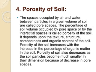 4. Porosity of Soil:
 The spaces occupied by air and water
between particles in a given volume of soil
are called pore spaces. The percentage of
soil volume occupied by pore space or by the
interstitial spaces is called porosity of the soil.
It depends upon the texture, structure,
compactness and organic content of the soil.
Porosity of the soil increases with the
increase in the percentage of organic matter
in the soil. Porosity of soil also decreases as
the soil particles become much smaller in
their dimension because of decrease in pore
spaces.
 