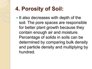 4. Porosity of Soil:
 It also decreases with depth of the
soil. The pore spaces are responsible
for better plant growth because they
contain enough air and moisture.
Percentage of solids in soils can be
determined by comparing bulk density
and particle density and multiplying by
hundred.
 