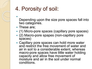 4. Porosity of soil:

Depending upon the size pore spaces fall into
two categories.
 These are;
 (1) Micro-pore spaces (capillary pore spaces)
 (2) Macro-pore spapes (non-capillary pore
spaces)
 Capillary pore spaces can hold more water
and restrict the free movement of water and
air in soil to a considerable extent, whereas
macro-pore spaces have little water holding
capacity and allow free movement of
moisture and air in the soil under normal
conditions.
 