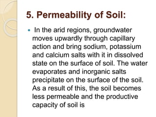 5. Permeability of Soil:
 In the arid regions, groundwater
moves upwardly through capillary
action and bring sodium, potassium
and calcium salts with it in dissolved
state on the surface of soil. The water
evaporates and inorganic salts
precipitate on the surface of the soil.
As a result of this, the soil becomes
less permeable and the productive
capacity of soil is
 