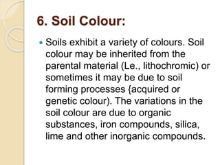 6. Soil Colour:
 Soils exhibit a variety of colours. Soil
colour may be inherited from the
parental material (Le., lithochromic) or
sometimes it may be due to soil
forming processes {acquired or
genetic colour). The variations in the
soil colour are due to organic
substances, iron compounds, silica,
lime and other inorganic compounds.
 