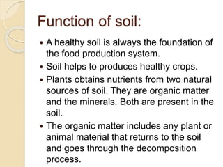 Function of soil:
 A healthy soil is always the foundation of
the food production system.
 Soil helps to produces healthy crops.
 Plants obtains nutrients from two natural
sources of soil. They are organic matter
and the minerals. Both are present in the
soil.
 The organic matter includes any plant or
animal material that returns to the soil
and goes through the decomposition
process.
 