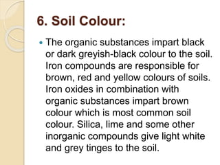 6. Soil Colour:
 The organic substances impart black
or dark greyish-black colour to the soil.
Iron compounds are responsible for
brown, red and yellow colours of soils.
Iron oxides in combination with
organic substances impart brown
colour which is most common soil
colour. Silica, lime and some other
inorganic compounds give light white
and grey tinges to the soil.
 