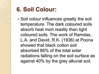 6. Soil Colour:
 Soil colour influences greatly the soil
temperature. The dark coloured soils
absorb heat mort readily than light
coloured soils. The work of Ramdas,
L.A. and David, R.K. (1936) at Poona
showed that black cotton soil
absorbed 86% of the total solar
radiations falling on the soil surface as
against 40% by the grey alluvial soil.
 