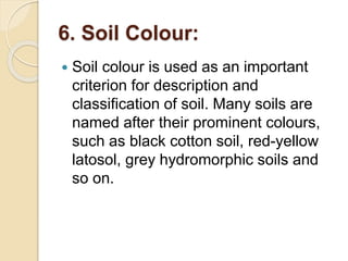 6. Soil Colour:
 Soil colour is used as an important
criterion for description and
classification of soil. Many soils are
named after their prominent colours,
such as black cotton soil, red-yellow
latosol, grey hydromorphic soils and
so on.
 
