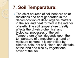 7. Soil Temperature:
 The chief sources of soil heat are solar
radiations and heat generated in the
decomposition of dead organic matters
in the soil and heat formed in the interior
of earth. The soil temperature greatly
affects the physico-chemical and
biological processes of the soil.
Temperature of soil depends upon the
temperature of atmospheric air and on
moisture content. It is controlled by
climate, colour of soil, slope, and altitude
of the land and also by vegetational
cover of the soil.
 