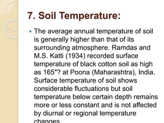 7. Soil Temperature:
 The average annual temperature of soil
is generally higher than that of its
surrounding atmosphere. Ramdas and
M.S. Katti (1934) recorded surface
temperature of black cotton soil as high
as 165″? at Poona (Maharashtra), India.
Surface temperature of soil shows
considerable fluctuations but soil
temperature below certain depth remains
more or less constant and is not affected
by diurnal or regional temperature
 