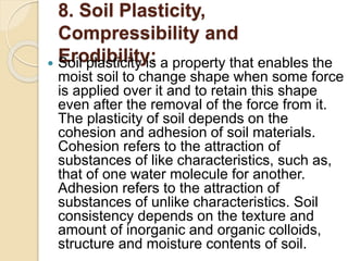8. Soil Plasticity,
Compressibility and
Erodibility:
 Soil plasticity is a property that enables the
moist soil to change shape when some force
is applied over it and to retain this shape
even after the removal of the force from it.
The plasticity of soil depends on the
cohesion and adhesion of soil materials.
Cohesion refers to the attraction of
substances of like characteristics, such as,
that of one water molecule for another.
Adhesion refers to the attraction of
substances of unlike characteristics. Soil
consistency depends on the texture and
amount of inorganic and organic colloids,
structure and moisture contents of soil.
 