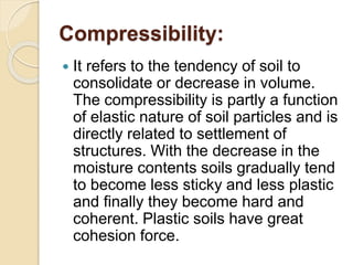 Compressibility:
 It refers to the tendency of soil to
consolidate or decrease in volume.
The compressibility is partly a function
of elastic nature of soil particles and is
directly related to settlement of
structures. With the decrease in the
moisture contents soils gradually tend
to become less sticky and less plastic
and finally they become hard and
coherent. Plastic soils have great
cohesion force.
 