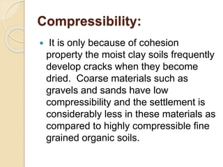 Compressibility:
 It is only because of cohesion
property the moist clay soils frequently
develop cracks when they become
dried. Coarse materials such as
gravels and sands have low
compressibility and the settlement is
considerably less in these materials as
compared to highly compressible fine
grained organic soils.
 