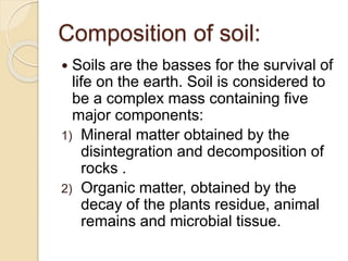 Composition of soil:
 Soils are the basses for the survival of
life on the earth. Soil is considered to
be a complex mass containing five
major components:
1) Mineral matter obtained by the
disintegration and decomposition of
rocks .
2) Organic matter, obtained by the
decay of the plants residue, animal
remains and microbial tissue.
 