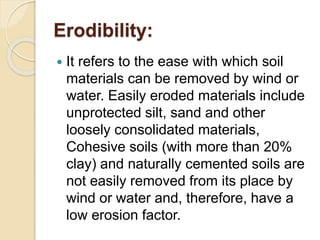 Erodibility:
 It refers to the ease with which soil
materials can be removed by wind or
water. Easily eroded materials include
unprotected silt, sand and other
loosely consolidated materials,
Cohesive soils (with more than 20%
clay) and naturally cemented soils are
not easily removed from its place by
wind or water and, therefore, have a
low erosion factor.
 