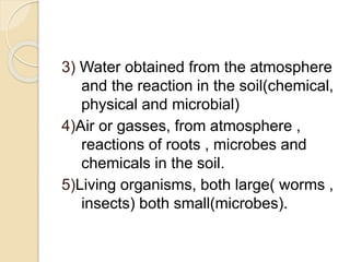 3) Water obtained from the atmosphere
and the reaction in the soil(chemical,
physical and microbial)
4)Air or gasses, from atmosphere ,
reactions of roots , microbes and
chemicals in the soil.
5)Living organisms, both large( worms ,
insects) both small(microbes).
 