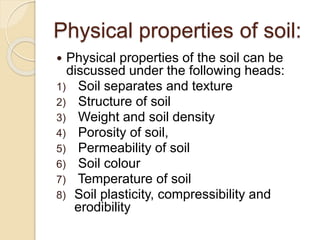 Physical properties of soil:
 Physical properties of the soil can be
discussed under the following heads:
1) Soil separates and texture
2) Structure of soil
3) Weight and soil density
4) Porosity of soil,
5) Permeability of soil
6) Soil colour
7) Temperature of soil
8) Soil plasticity, compressibility and
erodibility
 