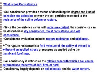 What is Soil Consistency ?
•Soil consistence provides a means of describing the degree and kind of
cohesion and adhesion between the soil particles as related to the
resistance of the soil to deform or rupture.
•Since the consistence varies with moisture content, the consistence can
be described as dry consistence, moist consistence, and wet
consistence.
•Consistence evaluation includes rupture resistance and stickiness.
The rupture resistance is a field measure of the ability of the soil to
withstand an applied stress or pressure as applied using the
thumb and forefinger.
•Soil consistency is defined as the relative ease with which a soil can be
deformed use the terms of soft, firm, or hard.
•Consistency largely depends on soil minerals and the water content.

Copyright© Markus Tuller and Dani Or2002-2004

 