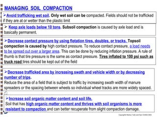 MANAGING SOIL COMPACTION
Avoid trafficking wet soil. Only wet soil can be compacted. Fields should not be trafficked
if they are at or wetter than the plastic limit
 Keep axle loads below 10 tons. Subsoil compaction is caused by axle load and is
basically permanent.
Decrease contact pressure by using flotation tires, doubles, or tracks. Topsoil
compaction is caused by high contact pressure. To reduce contact pressure, a load needs
to be spread out over a larger area. This can be done by reducing inflation pressure. A rule of
thumb is that tire pressure is the same as contact pressure. Tires inflated to 100 psi such as
truck road tires should be kept out of the field
Decrease trafficked area by increasing swath and vehicle width or by decreasing
number of trips.
Reduce the area of a field that is subject to traffic by increasing swath width of manure
spreaders or the spacing between wheels so individual wheel tracks are more widely spaced.
Increase soil organic matter content and soil life.
Soil that has high organic matter content and thrives with soil organisms is more
resistant to compaction and can better recuperate from slight compaction damage.
Copyright© Markus Tuller and Dani Or2002-2004

 