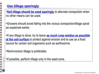 Use tillage sparingly
•Soil tillage should be used sparingly to alleviate compaction when
no other means can be used.
•Growers should avoid falling into the vicious compaction/tillage spiral
as explained earlier.
•If any tillage is done, try to leave as much crop residue as possible
at the soil surface to protect against erosion and to use as a food
source for certain soil organisms such as earthworms.
•Noninversion tillage is preferable.
•If possible, perform tillage only in the seed zone.

Copyright© Markus Tuller and Dani Or2002-2004

 