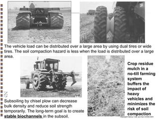 The vehicle load can be distributed over a large area by using dual tires or wide
tires. The soil compaction hazard is less when the load is distributed over a large
area.

Subsoiling by chisel plow can decrease
bulk density and reduce soil strength
temporarily. The long-term goal is to create
stable biochannels in the subsoil.

Crop residue
mulch in a
no-till farming
system
buffers the
impact of
heavy
vehicles and
minimizes the
risk of soil
compaction

Copyright© Markus Tuller and Dani Or2002-2004

 