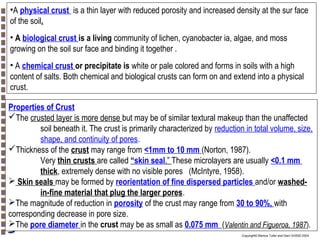 •A physical crust is a thin layer with reduced porosity and increased density at the sur face
of the soil.
• A biological crust is a living community of lichen, cyanobacter ia, algae, and moss
growing on the soil sur face and binding it together .
• A chemical crust or precipitate is white or pale colored and forms in soils with a high
content of salts. Both chemical and biological crusts can form on and extend into a physical
crust.
Properties of Crust
The crusted layer is more dense but may be of similar textural makeup than the unaffected
soil beneath it. The crust is primarily characterized by reduction in total volume, size,
shape, and continuity of pores.
Thickness of the crust may range from <1mm to 10 mm (Norton, 1987).
Very thin crusts are called “skin seal.” These microlayers are usually <0.1 mm
thick, extremely dense with no visible pores (McIntyre, 1958).
 Skin seals may be formed by reorientation of fine dispersed particles and/or washedin-fine material that plug the larger pores.
The magnitude of reduction in porosity of the crust may range from 30 to 90%, with
corresponding decrease in pore size.
The pore diameter in the crust may be as small as 0.075 mm (Valentin and Figueroa, 1987).
Copyright© Markus Tuller and Dani Or2002-2004

 