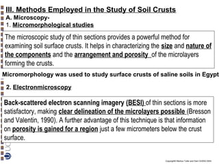 III. Methods Employed in the Study of Soil Crusts
A. Microscopy1. Micromorphological studies

The microscopic study of thin sections provides a powerful method for
examining soil surface crusts. It helps in characterizing the size and nature of
the components and the arrangement and porosity of the microlayers
forming the crusts.
Micromorphology was used to study surface crusts of saline soils in Egypt
2. Electronmicroscopy

Back-scattered electron scanning imagery (BESI) of thin sections is more
satisfactory, making clear delineation of the microlayers possible (Bresson
and Valentin, 1990). A further advantage of this technique is that information
on porosity is gained for a region just a few micrometers below the crust
surface.
Copyright© Markus Tuller and Dani Or2002-2004

 