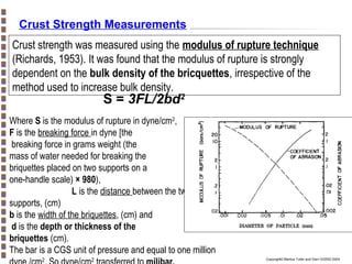 Crust Strength Measurements
Crust strength was measured using the modulus of rupture technique
(Richards, 1953). It was found that the modulus of rupture is strongly
dependent on the bulk density of the bricquettes, irrespective of the
method used to increase bulk density.

S = 3FL/2bd2

Where S is the modulus of rupture in dyne/cm2,
F is the breaking force in dyne [the
breaking force in grams weight (the
mass of water needed for breaking the
briquettes placed on two supports on a
one-handle scale) × 980),
L is the distance between the two lower
supports, (cm)
b is the width of the briquettes, (cm) and
d is the depth or thickness of the
briquettes (cm).
The bar is a CGS unit of pressure and equal to one million
2

2

Copyright© Markus Tuller and Dani Or2002-2004

 