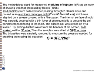 The methodology used for measuring modulus of rupture (MR) as an index
of crusting was that proposed by Reeve (1965).
Soil particles were collected after passing through 2.00 mm sieve and
poured in an aluminum rectangle mold (7 cm×3.5 cm×1 cm) which was
alighted on a screen covered with a filter paper. The internal surface of mold
was carefully covered with a thin layer of petroleum jelly to prevent the soil
particles from adhering to the mold. The excess soil was striked off by a
leveler. By adding distilled water from the beneath of the screen, soils
soaked well for 30 min. Then the samples were dried at 50oC in oven.
The briquettes were carefully removed to measure the pressure needed for
breaking them using the equation:
2

S = 3FL/2bd

Copyright© Markus Tuller and Dani Or2002-2004

 
