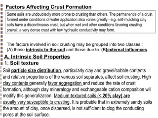 Factors Affecting Crust Formation
Some soils are undoubtedly more prone to crusting than others. The permanence of a crust
formed under conditions of water application also varies greatly - e.g. self-mulching clay
soils have a discontinuous crust, but when wet and other conditions favoring crusting
prevail, a very dense crust with low hydraulic conductivity may form.
The factors involved in soil crusting may be grouped into two classes :
(A) those intrinsic to the soil and those due to (B)external influences

A. Intrinsic Soil Properties
1. Soil texture
Soil particle size distribution, particularly clay and gravel/cobble contents
and relative proportions of the various soil separates, affect soil crusting. High
clay contents generally favor aggregation and reduce the rate of crust
formation, although clay mineralogy and exchangeable cation composition will
modify this generalization. Medium-textured soils (< 20% clay) are
usually very susceptible to crusting. It is probable that in extremely sandy soils
the amount of clay, once dispersed, is not sufficient to clog the conducting
pores at the soil surface.

Copyright© Markus Tuller and Dani Or2002-2004

 