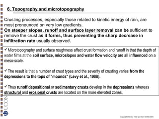 6. Topography and microtopography
Crusting processes, especially those related to kinetic energy of rain, are
most pronounced on very low gradients.
On steeper slopes, runoff and surface layer removal can be sufficient to
remove the crust as it forms, thus preventing the sharp decrease in
infiltration rate usually observed.
Microtopography and surface roughness affect crust formation and runoff in that the depth of
water films at the soil surface, microslopes and water flow velocity are all influenced on a
meso-scale.
The result is that a number of crust types and the severity of crusting varies from the
depressions to the tops of "mounds" (Levy et al., 1988).
Thus runoff depositional or sedimentary crusts develop in the depressions whereas
structural and erosional crusts are located on the more elevated zones.

Copyright© Markus Tuller and Dani Or2002-2004

 
