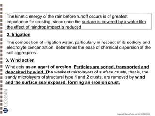 The kinetic energy of the rain before runoff occurs is of greatest
importance for crusting, since once the surface is covered by a water film
the effect of raindrop impact is reduced
2. Irrigation
The composition of irrigation water, particularly in respect of its sodicity and
electrolyte concentration, determines the ease of chemical dispersion of the
soil aggregates.
3. Wind action
Wind acts as an agent of erosion. Particles are sorted, transported and
deposited by wind. The weakest microlayers of surface crusts, that is, the
sandy microlayers of structural type 1 and 2 crusts, are removed by wind
and the surface seal exposed, forming an erosion crust.

Copyright© Markus Tuller and Dani Or2002-2004

 