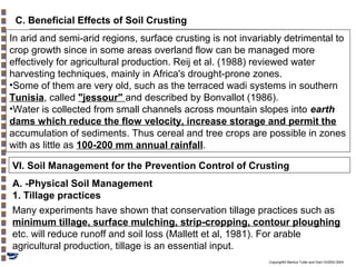 C. Beneficial Effects of Soil Crusting
In arid and semi-arid regions, surface crusting is not invariably detrimental to
crop growth since in some areas overland flow can be managed more
effectively for agricultural production. Reij et al. (1988) reviewed water
harvesting techniques, mainly in Africa's drought-prone zones.
•Some of them are very old, such as the terraced wadi systems in southern
Tunisia, called "jessour" and described by Bonvallot (1986).
•Water is collected from small channels across mountain slopes into earth
dams which reduce the flow velocity, increase storage and permit the
accumulation of sediments. Thus cereal and tree crops are possible in zones
with as little as 100-200 mm annual rainfall.
VI. Soil Management for the Prevention Control of Crusting
A. -Physical Soil Management
1. Tillage practices
Many experiments have shown that conservation tillage practices such as
minimum tillage, surface mulching, strip-cropping, contour ploughing
etc. will reduce runoff and soil loss (Mallett et al, 1981). For arable
agricultural production, tillage is an essential input.
Copyright© Markus Tuller and Dani Or2002-2004

 
