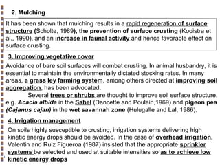 2. Mulching
It has been shown that mulching results in a rapid regeneration of surface
structure (Scholte, 1989), the prevention of surface crusting (Kooistra et
al., 1990), and an increase in faunal activity and hence favorable effect on
surface crusting.
3. Improving vegetative cover
Avoidance of bare soil surfaces will combat crusting. In animal husbandry, it is
essential to maintain the environmentally dictated stocking rates. In many
areas, a grass ley farming system, among others directed at improving soil
aggregation, has been advocated.
Several trees or shrubs are thought to improve soil surface structure,
e.g. Acacia albida in the Sahel (Dancette and Poulain,1969) and pigeon pea
(Cajanus cajan) in the wet savannah zone (Hulugalle and Lal, 1986).
4. Irrigation management
On soils highly susceptible to crusting, irrigation systems delivering high
kinetic energy drops should be avoided. In the case of overhead irrigation,
Valentin and Ruiz Figueroa (1987) insisted that the appropriate sprinkler
systems be selected and used at suitable intensities so as to achieve low
kinetic energy drops
Copyright© Markus Tuller and Dani Or2002-2004

 