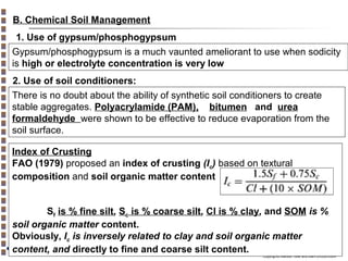B. Chemical Soil Management
1. Use of gypsum/phosphogypsum
Gypsum/phosphogypsum is a much vaunted ameliorant to use when sodicity
is high or electrolyte concentration is very low
2. Use of soil conditioners:
There is no doubt about the ability of synthetic soil conditioners to create
stable aggregates. Polyacrylamide (PAM), bitumen and urea
formaldehyde were shown to be effective to reduce evaporation from the
soil surface.
Index of Crusting
FAO (1979) proposed an index of crusting (Ic) based on textural
composition and soil organic matter content
Sf is % fine silt, Sc is % coarse silt, Cl is % clay, and SOM is %
soil organic matter content.
Obviously, Ic is inversely related to clay and soil organic matter
content, and directly to fine and coarse silt content.

Copyright© Markus Tuller and Dani Or2002-2004

 