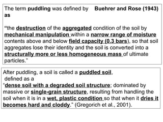 The term puddling was defined by
as

Buehrer and Rose (1943)

“the destruction of the aggregated condition of the soil by
mechanical manipulation within a narrow range of moisture
contents above and below field capacity (0.3 bars), so that soil
aggregates lose their identity and the soil is converted into a
structurally more or less homogeneous mass of ultimate
particles.”
After puddling, a soil is called a puddled soil,
defined as a
“dense soil with a degraded soil structure; dominated by
massive or single-grain structure, resulting from handling the
soil when it is in a wet, plastic condition so that when it dries it
becomes hard and cloddy.” (Gregorich et al., 2001).

 