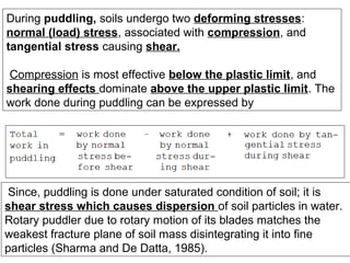 During puddling, soils undergo two deforming stresses:
normal (load) stress, associated with compression, and
tangential stress causing shear.
Compression is most effective below the plastic limit, and
shearing effects dominate above the upper plastic limit. The
work done during puddling can be expressed by

Since, puddling is done under saturated condition of soil; it is
shear stress which causes dispersion of soil particles in water.
Rotary puddler due to rotary motion of its blades matches the
weakest fracture plane of soil mass disintegrating it into fine
particles (Sharma and De Datta, 1985).

 