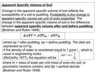 Apparent Specific Volume of Soil.
Change in the apparent specific volume of soil reflects the
susceptibility of a soil to puddling. Puddlability is the change in
apparent specific volume per unit of work expended. The
change in the apparent specific volume of soil is the difference
between apparent specific volume after and before puddling
(Bodman and Rubin 1948):

where ap = after puddling, bp = before puddling. The data are
expressed as cm3/g.
If the density of water is considered equal to 1 g/cm 3 , which is
usual in engineering works
(McCarthy 1977), the equation will be
where m = mass of water per unit mass of oven-dry soil, or
gravimetric moisture content, and Dp = particle density
(Bodman and Rubin 1948).

 