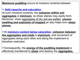 Maximum puddling occurs at moisture contents between
 field capacity and saturation.
At such moisture contents, the cohesion within soil
aggregates is minimum, so shear planes may easily form.
Moreover, when aggregates of dry soil are wetted, uneven
swelling and explosion of trapped air also helps form shear
planes.
At moisture content below saturation, cohesion between
the aggregates and clods is maximum, and movement of
aggregates along each other and along the implement is
therefore restricted.
Consequently, the energy of the puddling implement is
effectively transferred to shear and destroy the aggregates.

 