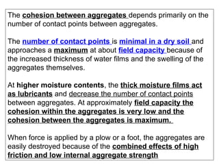 The cohesion between aggregates depends primarily on the
number of contact points between aggregates.
The number of contact points is minimal in a dry soil and
approaches a maximum at about field capacity because of
the increased thickness of water films and the swelling of the
aggregates themselves.
At higher moisture contents, the thick moisture films act
as lubricants and decrease the number of contact points
between aggregates. At approximately field capacity the
cohesion within the aggregates is very low and the
cohesion between the aggregates is maximum.
When force is applied by a plow or a foot, the aggregates are
easily destroyed because of the combined effects of high
friction and low internal aggregate strength

 