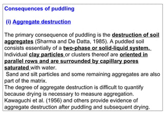 Consequences of puddling
(i) Aggregate destruction
The primary consequence of puddling is the destruction of soil
aggregates (Sharma and De Datta, 1985). A puddled soil
consists essentially of a two-phase or solid-liquid system.
Individual clay particles or clusters thereof are oriented in
parallel rows and are surrounded by capillary pores
saturated with water.
Sand and silt particles and some remaining aggregates are also
part of the matrix.
The degree of aggregate destruction is difficult to quantify
because drying is necessary to measure aggregation.
Kawaguchi et al. (1956) and others provide evidence of
aggregate destruction after puddling and subsequent drying.

 