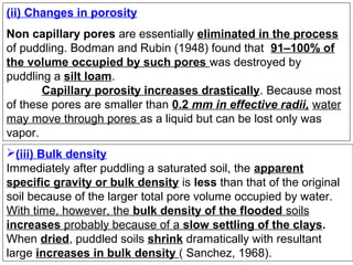 (ii) Changes in porosity
Non capillary pores are essentially eliminated in the process
of puddling. Bodman and Rubin (1948) found that 91–100% of
the volume occupied by such pores was destroyed by
puddling a silt loam.
Capillary porosity increases drastically. Because most
of these pores are smaller than 0.2 mm in effective radii, water
may move through pores as a liquid but can be lost only was
vapor.
(iii) Bulk density
Immediately after puddling a saturated soil, the apparent
specific gravity or bulk density is less than that of the original
soil because of the larger total pore volume occupied by water.
With time, however, the bulk density of the flooded soils
increases probably because of a slow settling of the clays.
When dried, puddled soils shrink dramatically with resultant
large increases in bulk density ( Sanchez, 1968).

 