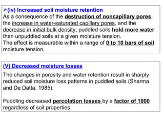 (iv) Increased soil moisture retention
As a consequence of the destruction of noncapillary pores,
the increase in water-saturated capillary pores, and the
decrease in initial bulk density, puddled soils hold more water
than unpuddled soils at a given moisture tension.
The effect is measurable within a range of 0 to 10 bars of soil
moisture tension.
(V) Decreased moisture losses
The changes in porosity and water retention result in sharply
reduced soil moisture loss patterns in puddled soils (Sharma
and De Datta, 1985).
Puddling decreased percolation losses by a factor of 1000
regardless of soil properties.

 