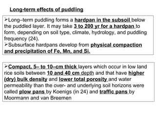 Long-term effects of puddling
Long–term puddling forms a hardpan in the subsoil below
the puddled layer. It may take 3 to 200 yr for a hardpan to
form, depending on soil type, climate, hydrology, and puddling
frequency (24).
Subsurface hardpans develop from physical compaction
and precipitation of Fe, Mn, and Si.
Compact, 5– to 10–cm thick layers which occur in low land
rice soils between 10 and 40 cm depth and that have higher
(dry) bulk density and lower total porosity and water
permeability than the over- and underlying soil horizons were
called plow pans by Koenigs (in 24) and traffic pans by
Moormann and van Breemen

 