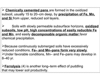 Chemically cemented pans are formed in the oxidized
subsoil, usually 15 to 20–cm deep, by precipitation of Fe, Mn,
and Si from upper, reduced soil layers.

Soils with slowly permeable subsurface horizons, oxidized
subsoils, low pH, high concentrations of easily reducible Fe
and Mn, and easily decomposable organic matter favor
chemical precipitation.
Because continuously submerged soils have excessively
reduced conditions, Fe– and Mn–pans form very slowly.
Under favorable conditions, Mn– and Fe–pans may develop in
8–40 yr.
Ferrolysis (4) is another long–term effect of puddling
that may lower soil productivity.

 